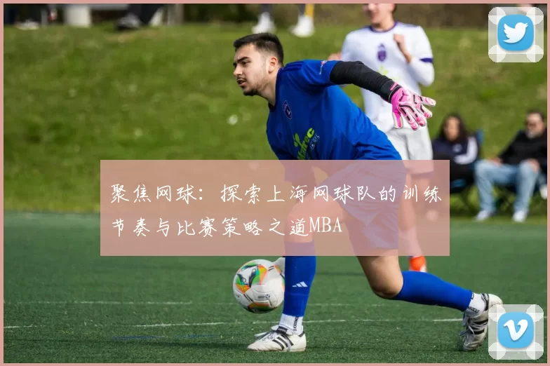 聚焦网球：探索上海网球队的训练节奏与比赛策略之道MBA