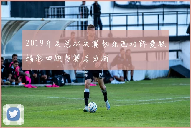 2019年足总杯决赛切尔西对阵曼联精彩回顾与赛后分析