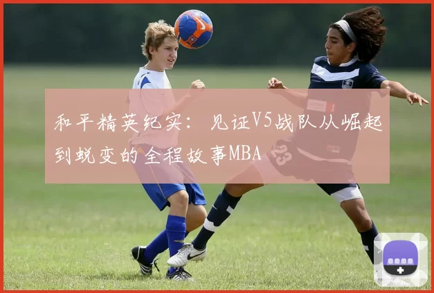 和平精英纪实：见证V5战队从崛起到蜕变的全程故事MBA