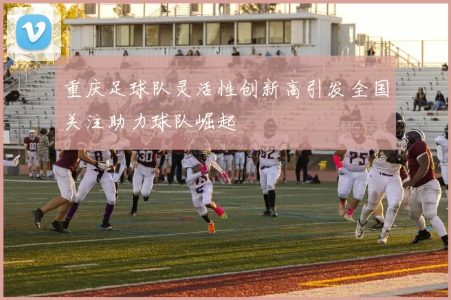重庆足球队灵活性创新高引发全国关注助力球队崛起