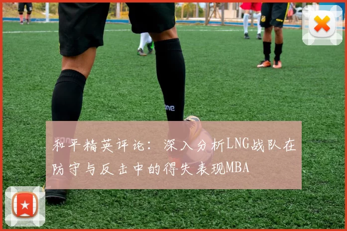 和平精英评论：深入分析LNG战队在防守与反击中的得失表现MBA