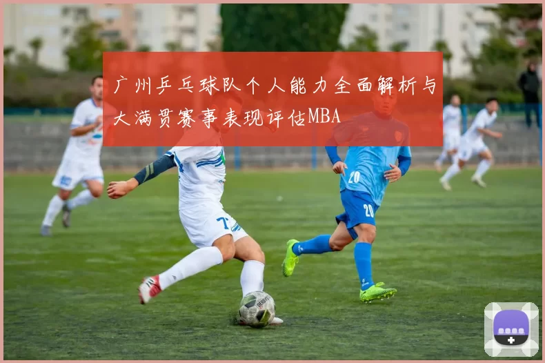 广州乒乓球队个人能力全面解析与大满贯赛事表现评估MBA
