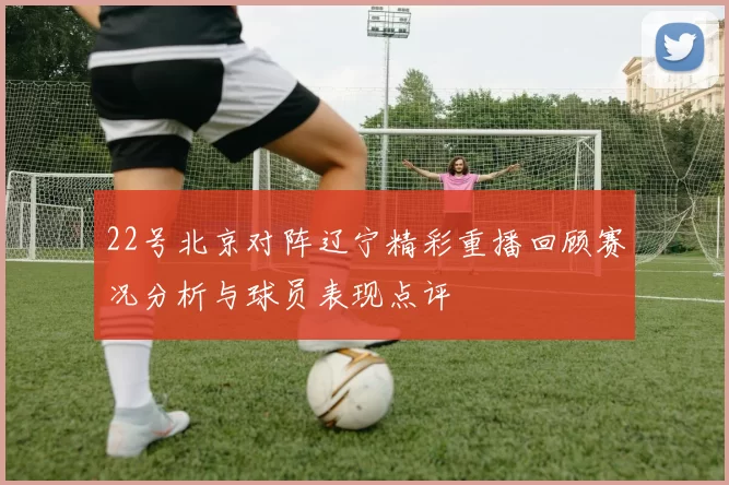 22号北京对阵辽宁精彩重播回顾赛况分析与球员表现点评