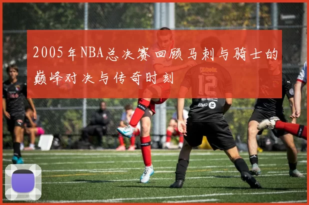 2005年NBA总决赛回顾马刺与骑士的巅峰对决与传奇时刻