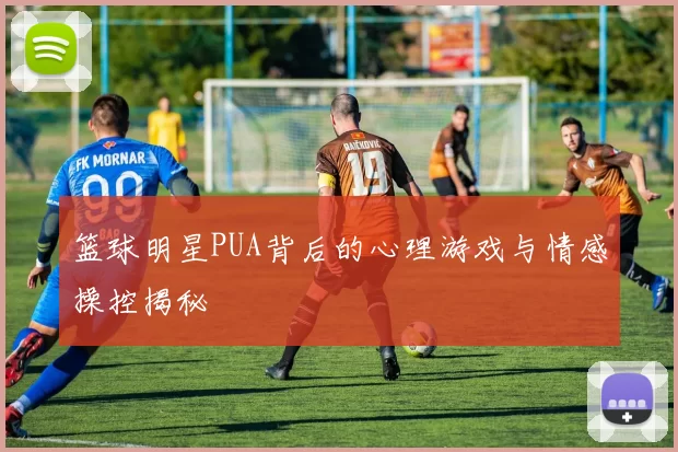 篮球明星PUA背后的心理游戏与情感操控揭秘