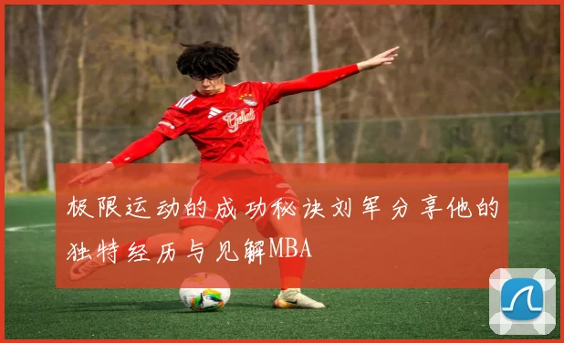 极限运动的成功秘诀刘军分享他的独特经历与见解MBA