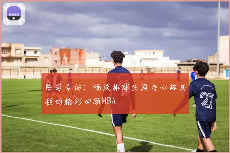 陈芳专访：畅谈排球生涯与心路历程的精彩回顾MBA
