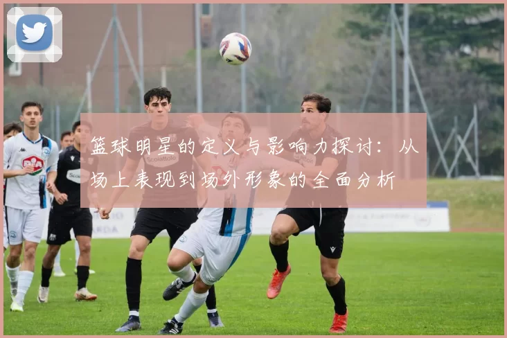 篮球明星的定义与影响力探讨：从场上表现到场外形象的全面分析