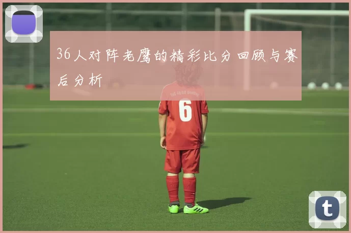 36人对阵老鹰的精彩比分回顾与赛后分析