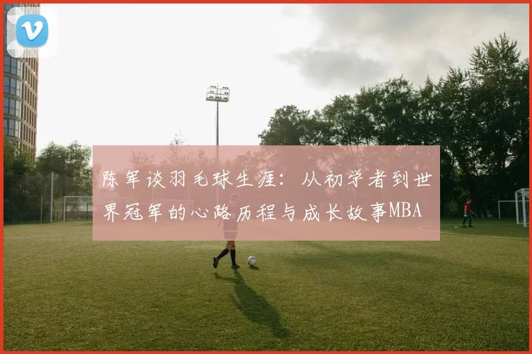 陈军谈羽毛球生涯：从初学者到世界冠军的心路历程与成长故事MBA