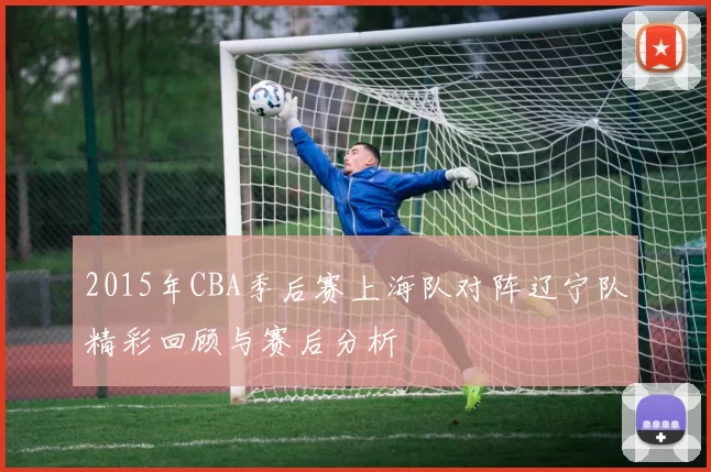 2015年CBA季后赛上海队对阵辽宁队精彩回顾与赛后分析