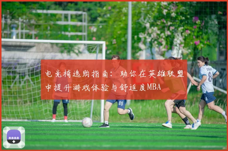 电竞椅选购指南：助你在英雄联盟中提升游戏体验与舒适度MBA