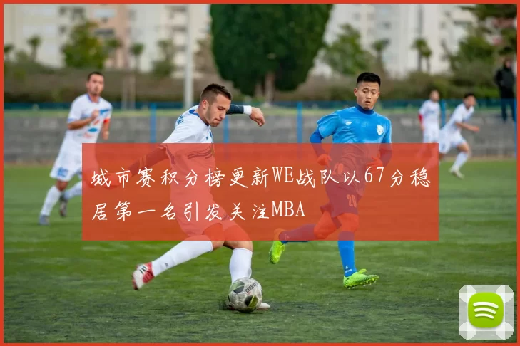 城市赛积分榜更新WE战队以67分稳居第一名引发关注MBA